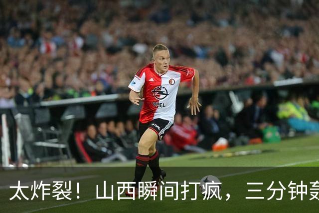 太炸裂！山西瞬间打疯，三分钟轰出14 0攻势完成反超，五人手感火热怎么投怎么进
